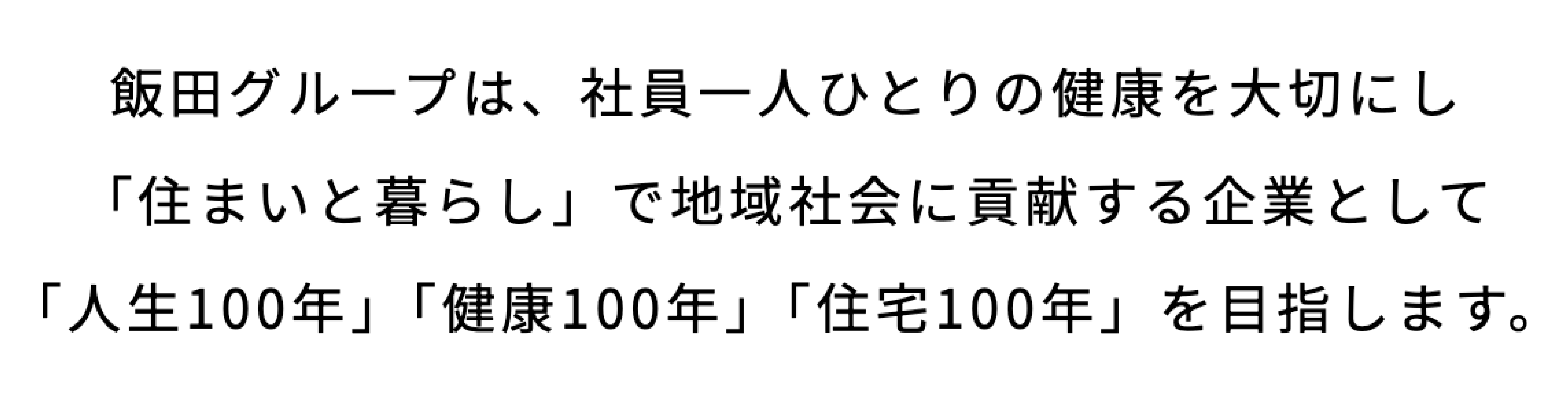 飯田グループは、社員一人ひとりの健康を大切にし「住まいと暮らし」で地域社会に貢献する企業として「人生100年」「健康100年」「住宅100年」を目指します。